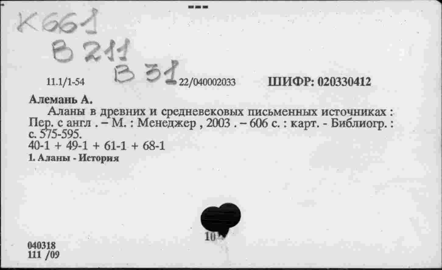 ﻿6 2«
11.1/1-54	22/040002033 ШИФР: 020330412
Алемань А.
Аланы в древних и средневековых письменных источниках : Пе^с англ . - М. : Менеджер , 2003 . - 606 с. : карт. - Библиогр. : 40-1 + 49-1 + 61-1 + 68-1
1. Аланы - История
040318
Ш /09